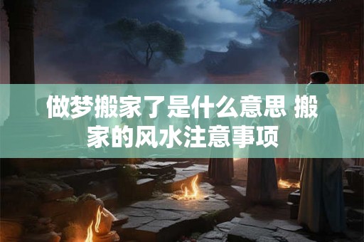 做梦搬家了是什么意思 搬家的风水注意事项 做梦搬家了是什么意思 搬家的风水注意事项