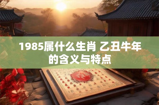1985属什么生肖 乙丑牛年的含义与特点 1985属什么生肖 乙丑牛年的含义与特点