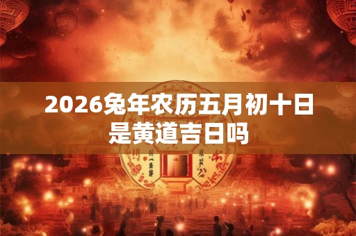 2026兔年农历五月初十日是黄道吉日吗 2026兔年农历五月初十日是黄道吉日吗