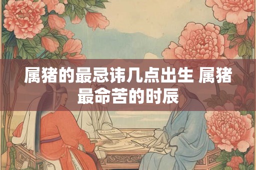 属猪的最忌讳几点出生 属猪最命苦的时辰