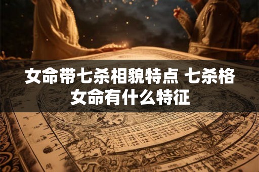 女命带七杀相貌特点 七杀格女命有什么特征 女命带七杀相貌特点 七杀格女命有什么特征