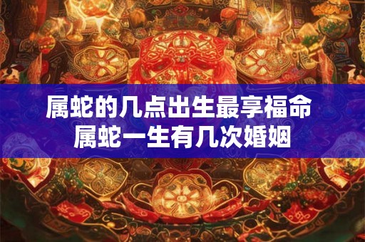 属蛇的几点出生最享福命 属蛇一生有几次婚姻 属蛇的几点出生最享福命 属蛇一生有几次婚姻