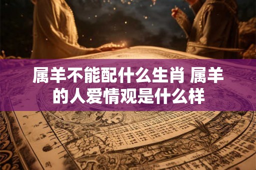 属羊不能配什么生肖 属羊的人爱情观是什么样 属羊不能配什么生肖 属羊的人爱情观是什么样