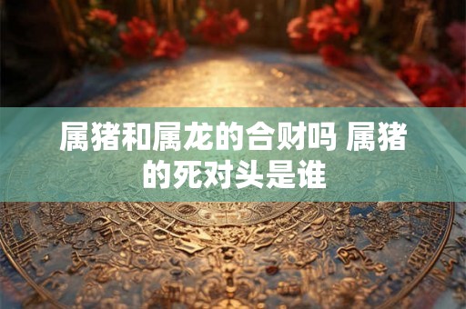 属猪和属龙的合财吗 属猪的死对头是谁 属猪和属龙的合财吗 属猪的死对头是谁