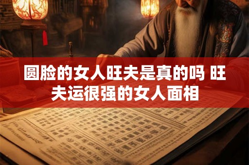 圆脸的女人旺夫是真的吗 旺夫运很强的女人面相 圆脸的女人旺夫是真的吗 旺夫运很强的女人面相