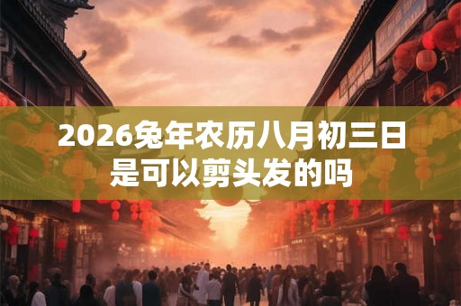 2026兔年农历八月初三日是可以剪头发的吗 2026兔年农历八月初三日是可以剪头发的吗