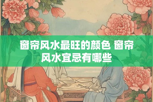 窗帘风水最旺的颜色 窗帘风水宜忌有哪些 窗帘风水最旺的颜色 窗帘风水宜忌有哪些