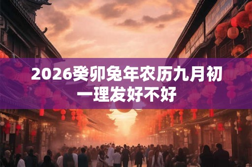 2026癸卯兔年农历九月初一理发好不好 2026癸卯兔年农历九月初一理发好不好