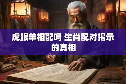 虎跟羊相配吗 生肖配对揭示的真相 虎跟羊相配吗 生肖配对揭示的真相
