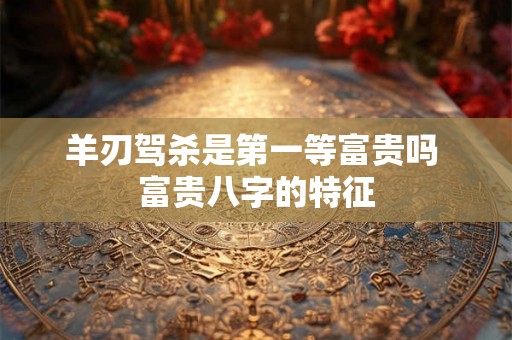 羊刃驾杀是第一等富贵吗 富贵八字的特征 羊刃驾杀是第一等富贵吗 富贵八字的特征