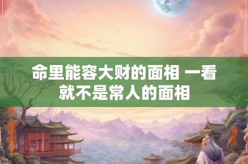 命里能容大财的面相 一看就不是常人的面相 命里能容大财的面相 一看就不是常人的面相