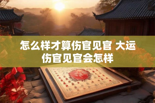 怎么样才算伤官见官 大运伤官见官会怎样