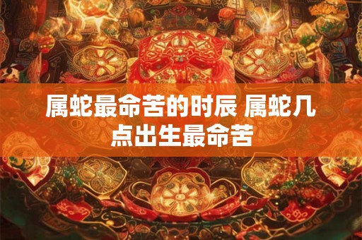 属蛇最命苦的时辰 属蛇几点出生最命苦