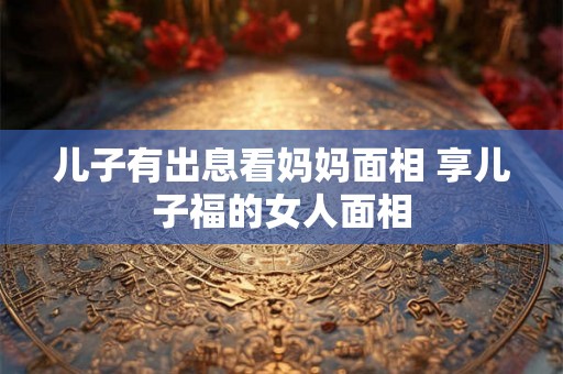 儿子有出息看妈妈面相 享儿子福的女人面相 儿子有出息看妈妈面相 享儿子福的女人面相