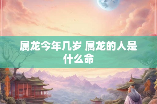 属龙今年几岁 属龙的人是什么命 属龙今年几岁 属龙的人是什么命