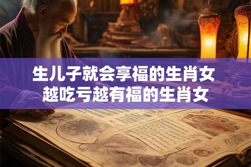 生儿子就会享福的生肖女 越吃亏越有福的生肖女 生儿子就会享福的生肖女 越吃亏越有福的生肖女