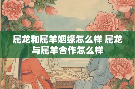 属龙和属羊姻缘怎么样 属龙与属羊合作怎么样 属龙和属羊姻缘怎么样 属龙与属羊合作怎么样