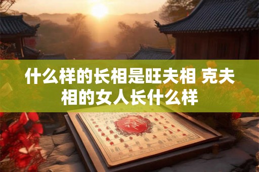 什么样的长相是旺夫相 克夫相的女人长什么样 什么样的长相是旺夫相 克夫相的女人长什么样
