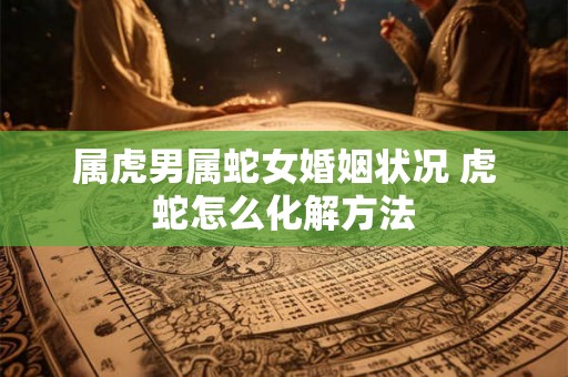 属虎男属蛇女婚姻状况 虎蛇怎么化解方法 属虎男属蛇女婚姻状况 虎蛇怎么化解方法