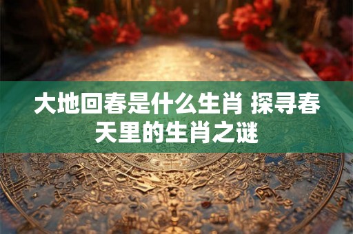 大地回春是什么生肖 探寻春天里的生肖之谜 大地回春是什么生肖 探寻春天里的生肖之谜