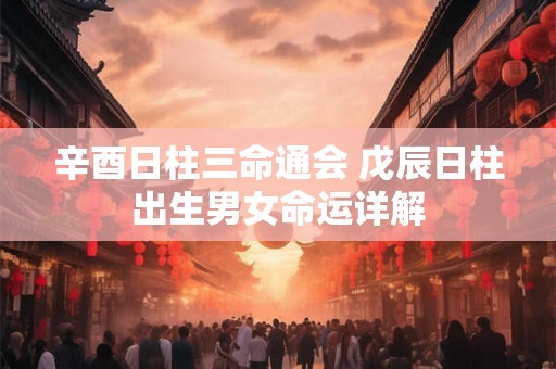 辛酉日柱三命通会 戊辰日柱出生男女命运详解 辛酉日柱三命通会 戊辰日柱出生男女命运详解