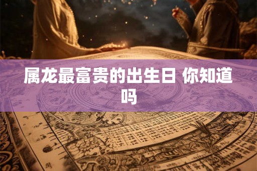 属龙最富贵的出生日 你知道吗 属龙最富贵的出生日 你知道吗