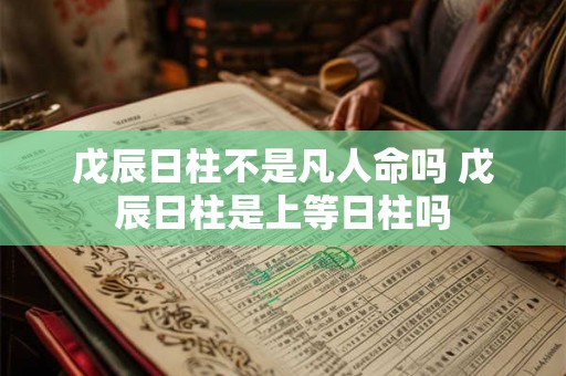 戊辰日柱不是凡人命吗 戊辰日柱是上等日柱吗 戊辰日柱不是凡人命吗 戊辰日柱是上等日柱吗