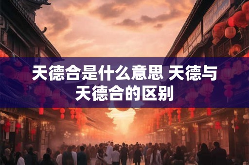 天德合是什么意思 天德与天德合的区别 天德合是什么意思 天德与天德合的区别
