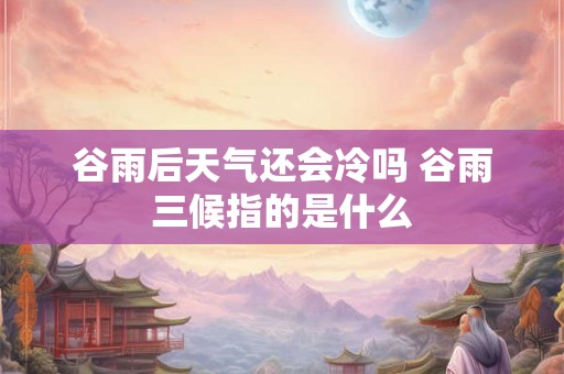 谷雨后天气还会冷吗 谷雨三候指的是什么 谷雨后天气还会冷吗 谷雨三候指的是什么