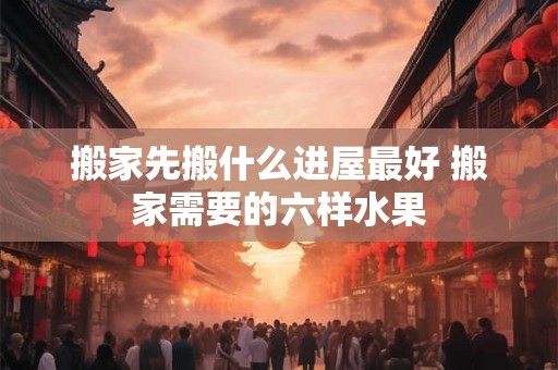 搬家先搬什么进屋最好 搬家需要的六样水果 搬家先搬什么进屋最好 搬家需要的六样水果