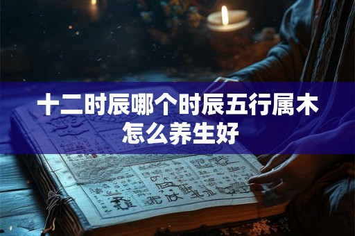 十二时辰哪个时辰五行属木 怎么养生好 十二时辰哪个时辰五行属木 怎么养生好