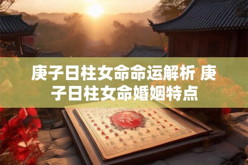 庚子日柱女命命运解析 庚子日柱女命婚姻特点 庚子日柱女命命运解析 庚子日柱女命婚姻特点