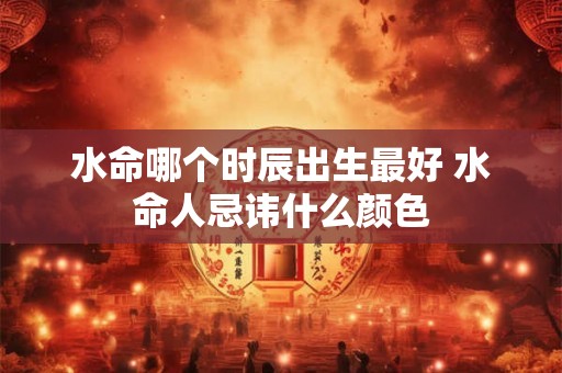 水命哪个时辰出生最好 水命人忌讳什么颜色 水命哪个时辰出生最好 水命人忌讳什么颜色
