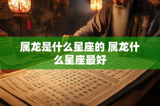 属龙是什么星座的 属龙什么星座最好 属龙是什么星座的 属龙什么星座最好