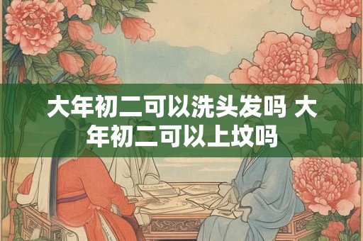大年初二可以洗头发吗 大年初二可以上坟吗 大年初二可以洗头发吗 大年初二可以上坟吗
