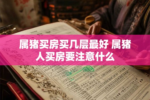 属猪买房买几层最好 属猪人买房要注意什么