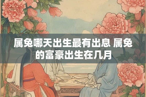 属兔哪天出生最有出息 属兔的富豪出生在几月 属兔哪天出生最有出息 属兔的富豪出生在几月