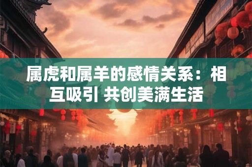 属虎和属羊的感情关系:相互吸引 共创美满生活 属虎和属羊的感情关系:相互吸引 共创美满生活