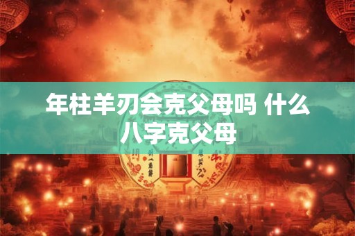 年柱羊刃会克父母吗 什么八字克父母 年柱羊刃会克父母吗 什么八字克父母