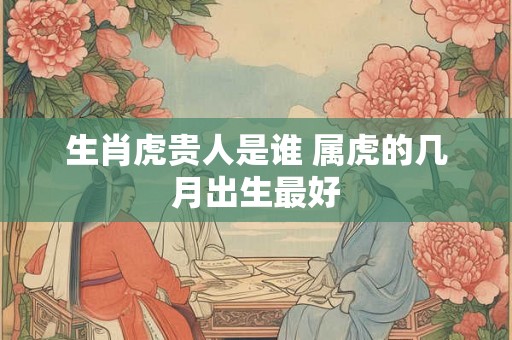 生肖虎贵人是谁 属虎的几月出生最好 生肖虎贵人是谁 属虎的几月出生最好
