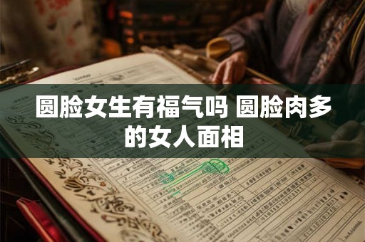 圆脸女生有福气吗 圆脸肉多的女人面相 圆脸女生有福气吗 圆脸肉多的女人面相