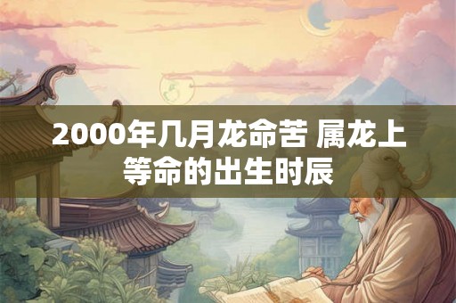 2000年几月龙命苦 属龙上等命的出生时辰