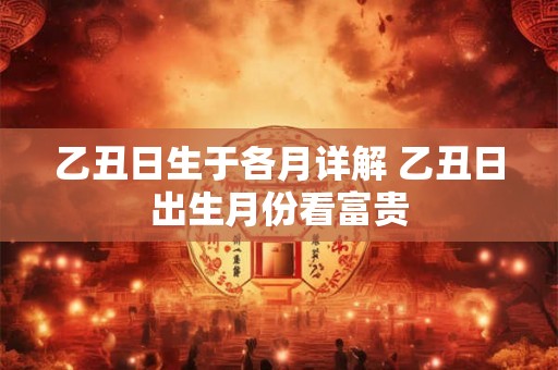 乙丑日生于各月详解 乙丑日出生月份看富贵 乙丑日生于各月详解 乙丑日出生月份看富贵