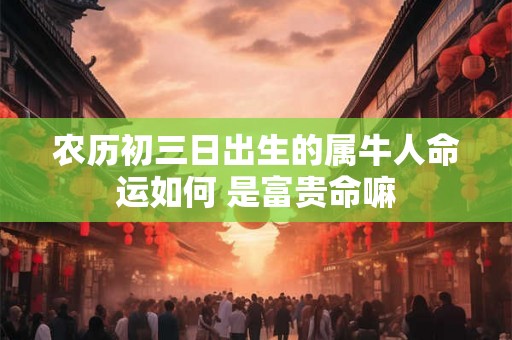 农历初三日出生的属牛人命运如何 是富贵命嘛 农历初三日出生的属牛人命运如何 是富贵命嘛