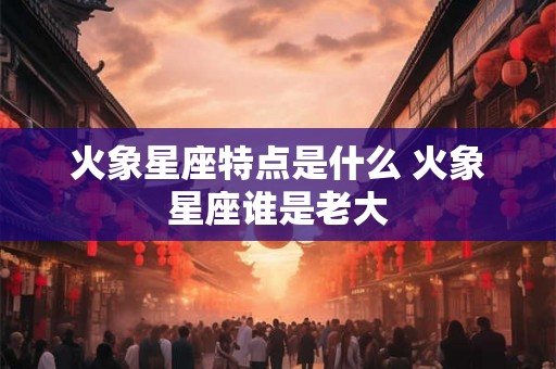 火象星座特点是什么 火象星座谁是老大