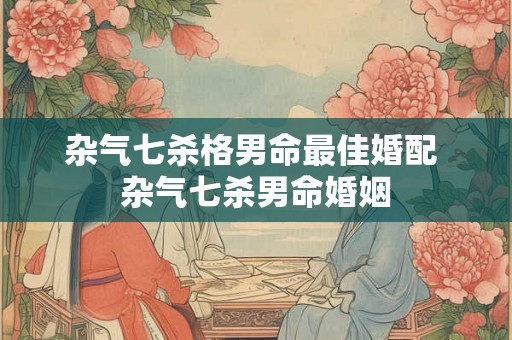 杂气七杀格男命最佳婚配 杂气七杀男命婚姻