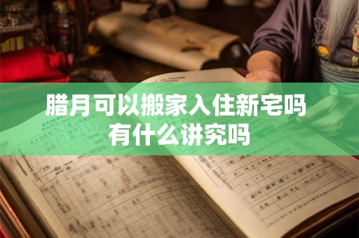 腊月可以搬家入住新宅吗 有什么讲究吗 腊月可以搬家入住新宅吗 有什么讲究吗