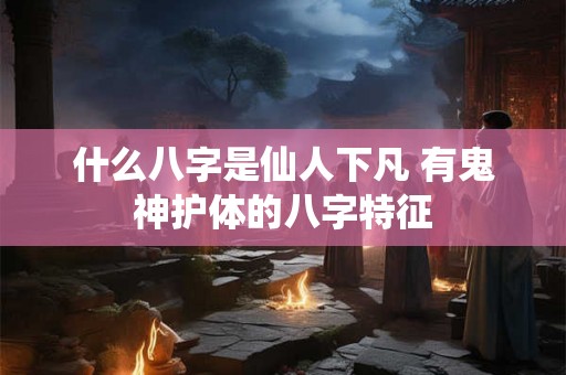 什么八字是仙人下凡 有鬼神护体的八字特征 什么八字是仙人下凡 有鬼神护体的八字特征
