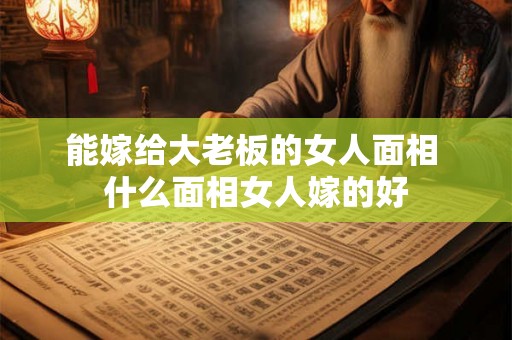 能嫁给大老板的女人面相 什么面相女人嫁的好 能嫁给大老板的女人面相 什么面相女人嫁的好