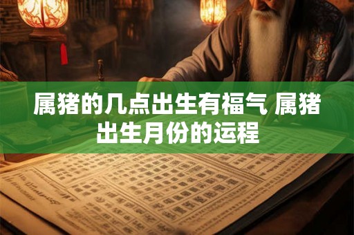 属猪的几点出生有福气 属猪出生月份的运程 属猪的几点出生有福气 属猪出生月份的运程